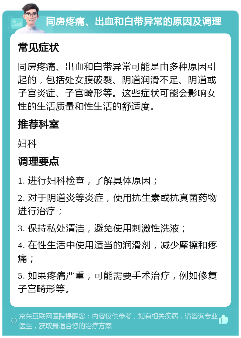 同房疼痛、出血和白带异常的原因及调理 常见症状 同房疼痛、出血和白带异常可能是由多种原因引起的，包括处女膜破裂、阴道润滑不足、阴道或子宫炎症、子宫畸形等。这些症状可能会影响女性的生活质量和性生活的舒适度。 推荐科室 妇科 调理要点 1. 进行妇科检查，了解具体原因； 2. 对于阴道炎等炎症，使用抗生素或抗真菌药物进行治疗； 3. 保持私处清洁，避免使用刺激性洗液； 4. 在性生活中使用适当的润滑剂，减少摩擦和疼痛； 5. 如果疼痛严重，可能需要手术治疗，例如修复子宫畸形等。