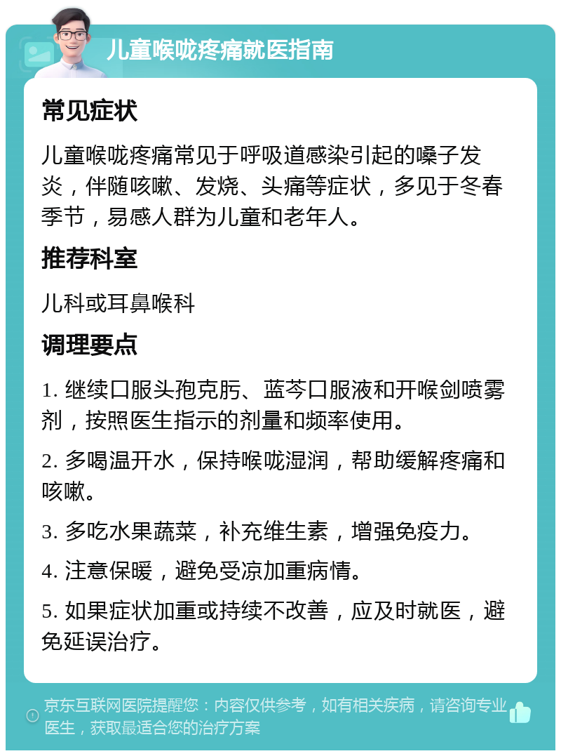 儿童喉咙疼痛就医指南 常见症状 儿童喉咙疼痛常见于呼吸道感染引起的嗓子发炎，伴随咳嗽、发烧、头痛等症状，多见于冬春季节，易感人群为儿童和老年人。 推荐科室 儿科或耳鼻喉科 调理要点 1. 继续口服头孢克肟、蓝芩口服液和开喉剑喷雾剂，按照医生指示的剂量和频率使用。 2. 多喝温开水，保持喉咙湿润，帮助缓解疼痛和咳嗽。 3. 多吃水果蔬菜，补充维生素，增强免疫力。 4. 注意保暖，避免受凉加重病情。 5. 如果症状加重或持续不改善，应及时就医，避免延误治疗。