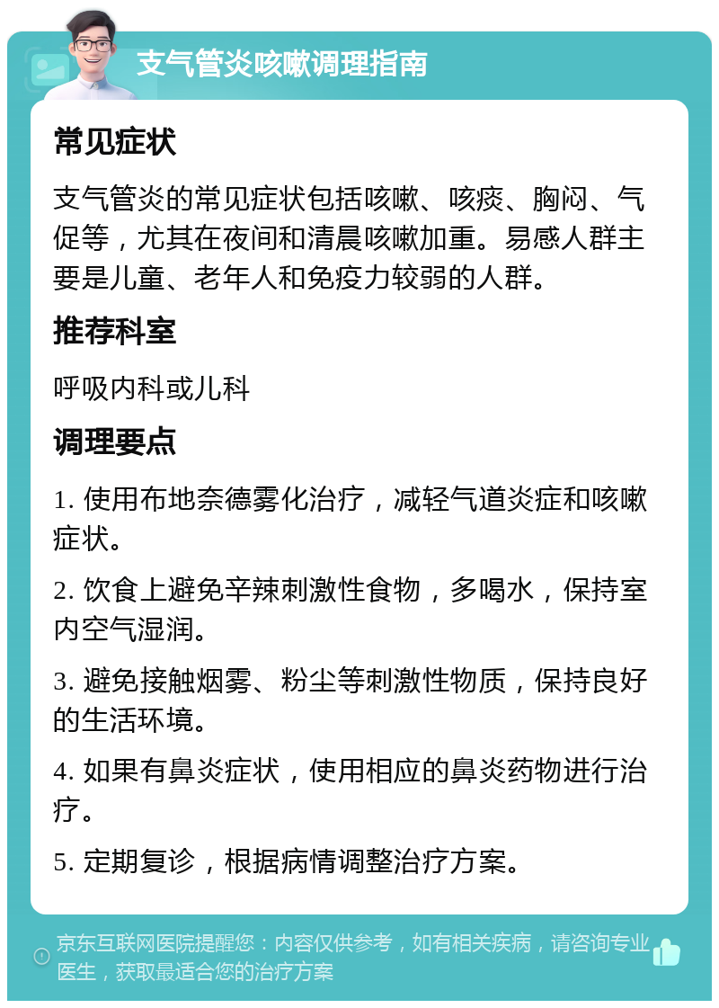 支气管炎咳嗽调理指南 常见症状 支气管炎的常见症状包括咳嗽、咳痰、胸闷、气促等，尤其在夜间和清晨咳嗽加重。易感人群主要是儿童、老年人和免疫力较弱的人群。 推荐科室 呼吸内科或儿科 调理要点 1. 使用布地奈德雾化治疗，减轻气道炎症和咳嗽症状。 2. 饮食上避免辛辣刺激性食物，多喝水，保持室内空气湿润。 3. 避免接触烟雾、粉尘等刺激性物质，保持良好的生活环境。 4. 如果有鼻炎症状，使用相应的鼻炎药物进行治疗。 5. 定期复诊，根据病情调整治疗方案。