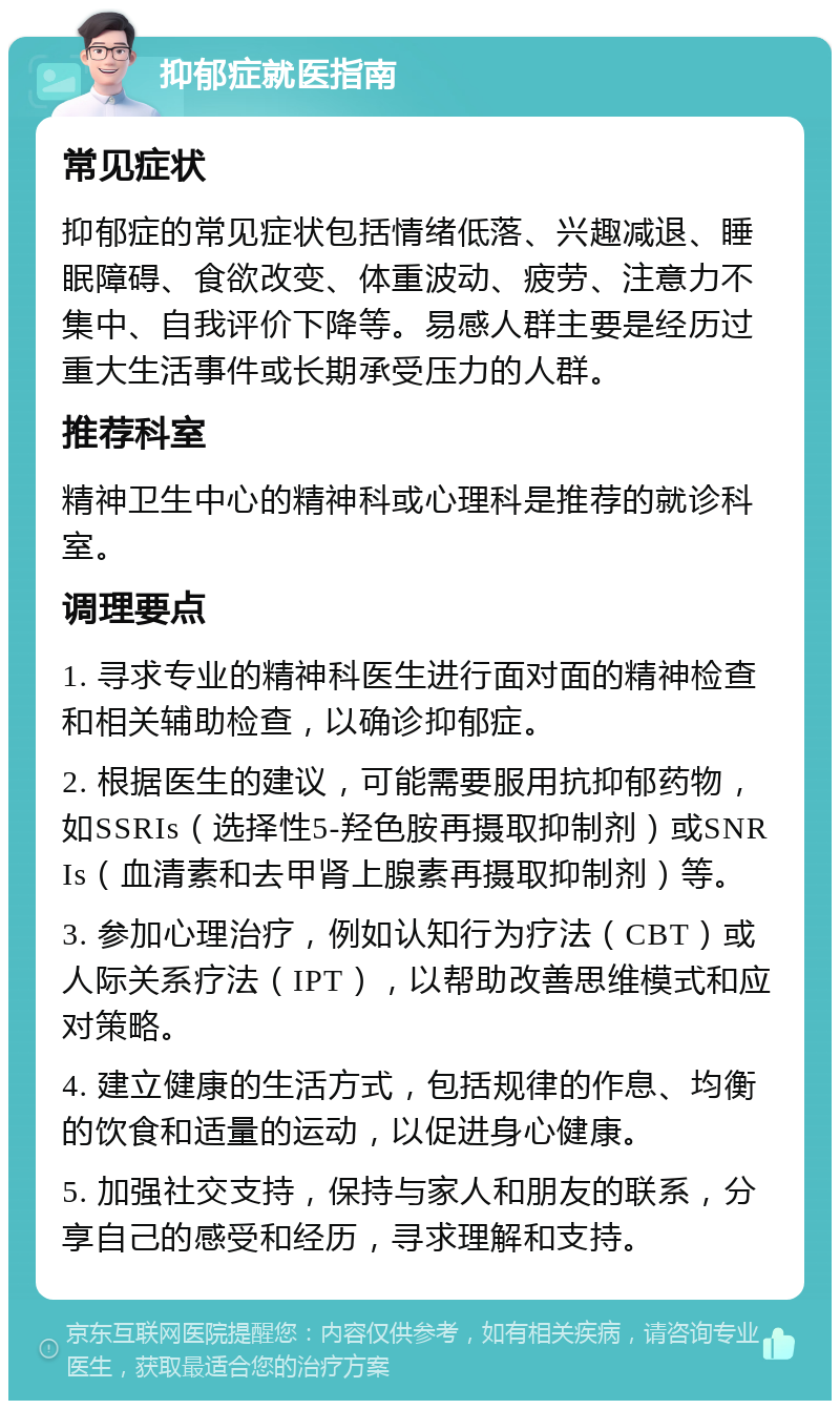 抑郁症就医指南 常见症状 抑郁症的常见症状包括情绪低落、兴趣减退、睡眠障碍、食欲改变、体重波动、疲劳、注意力不集中、自我评价下降等。易感人群主要是经历过重大生活事件或长期承受压力的人群。 推荐科室 精神卫生中心的精神科或心理科是推荐的就诊科室。 调理要点 1. 寻求专业的精神科医生进行面对面的精神检查和相关辅助检查，以确诊抑郁症。 2. 根据医生的建议，可能需要服用抗抑郁药物，如SSRIs（选择性5-羟色胺再摄取抑制剂）或SNRIs（血清素和去甲肾上腺素再摄取抑制剂）等。 3. 参加心理治疗，例如认知行为疗法（CBT）或人际关系疗法（IPT），以帮助改善思维模式和应对策略。 4. 建立健康的生活方式，包括规律的作息、均衡的饮食和适量的运动，以促进身心健康。 5. 加强社交支持，保持与家人和朋友的联系，分享自己的感受和经历，寻求理解和支持。