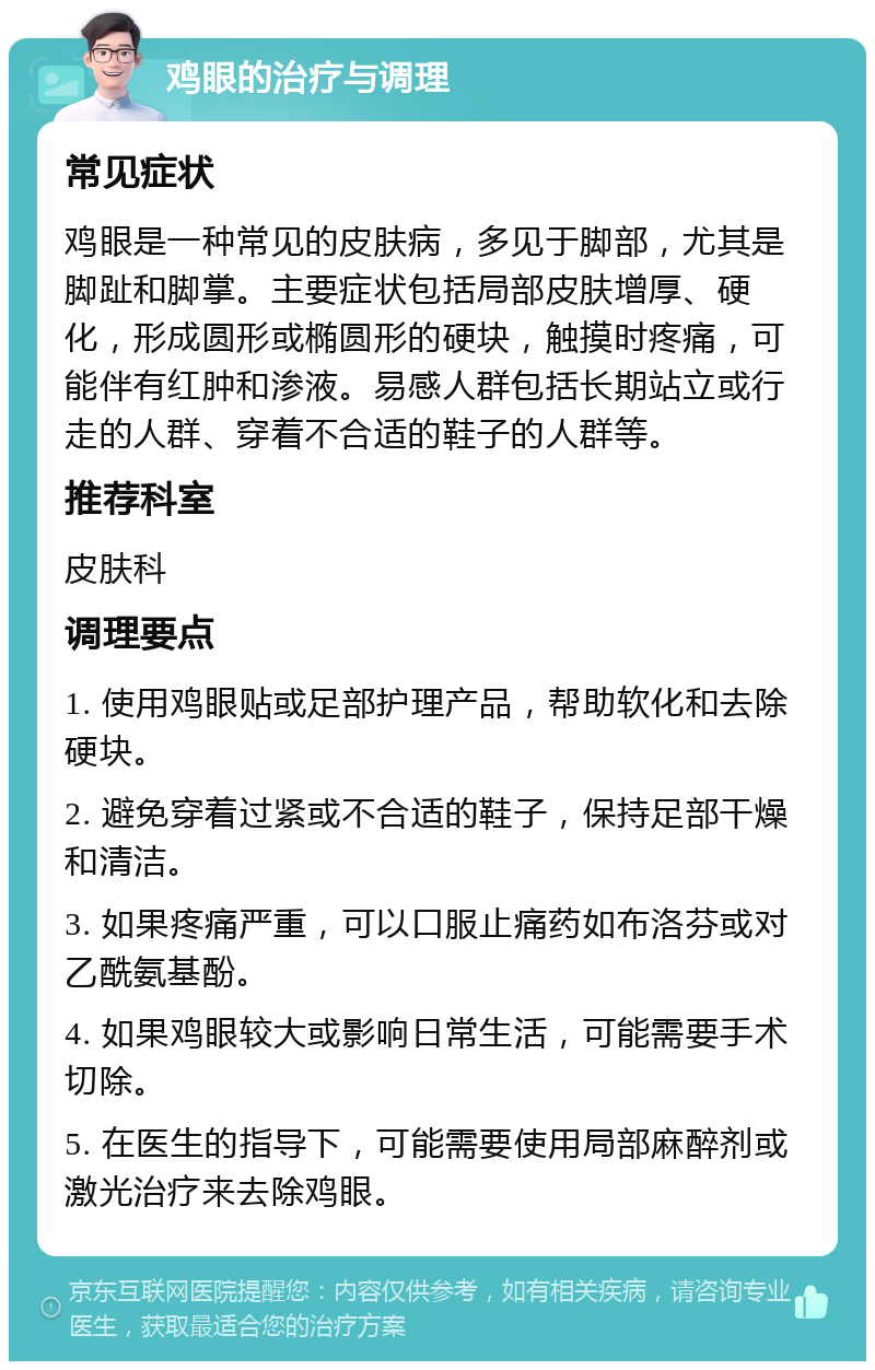 鸡眼的治疗与调理 常见症状 鸡眼是一种常见的皮肤病，多见于脚部，尤其是脚趾和脚掌。主要症状包括局部皮肤增厚、硬化，形成圆形或椭圆形的硬块，触摸时疼痛，可能伴有红肿和渗液。易感人群包括长期站立或行走的人群、穿着不合适的鞋子的人群等。 推荐科室 皮肤科 调理要点 1. 使用鸡眼贴或足部护理产品，帮助软化和去除硬块。 2. 避免穿着过紧或不合适的鞋子，保持足部干燥和清洁。 3. 如果疼痛严重，可以口服止痛药如布洛芬或对乙酰氨基酚。 4. 如果鸡眼较大或影响日常生活，可能需要手术切除。 5. 在医生的指导下，可能需要使用局部麻醉剂或激光治疗来去除鸡眼。