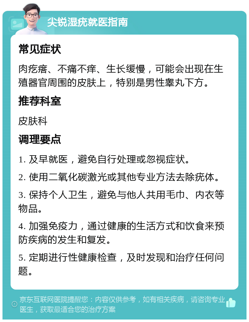 尖锐湿疣就医指南 常见症状 肉疙瘩、不痛不痒、生长缓慢，可能会出现在生殖器官周围的皮肤上，特别是男性睾丸下方。 推荐科室 皮肤科 调理要点 1. 及早就医，避免自行处理或忽视症状。 2. 使用二氧化碳激光或其他专业方法去除疣体。 3. 保持个人卫生，避免与他人共用毛巾、内衣等物品。 4. 加强免疫力，通过健康的生活方式和饮食来预防疾病的发生和复发。 5. 定期进行性健康检查，及时发现和治疗任何问题。