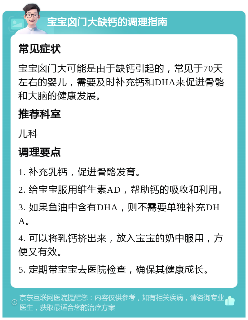 宝宝囟门大缺钙的调理指南 常见症状 宝宝囟门大可能是由于缺钙引起的，常见于70天左右的婴儿，需要及时补充钙和DHA来促进骨骼和大脑的健康发展。 推荐科室 儿科 调理要点 1. 补充乳钙，促进骨骼发育。 2. 给宝宝服用维生素AD，帮助钙的吸收和利用。 3. 如果鱼油中含有DHA，则不需要单独补充DHA。 4. 可以将乳钙挤出来，放入宝宝的奶中服用，方便又有效。 5. 定期带宝宝去医院检查，确保其健康成长。