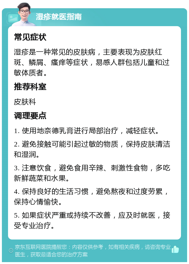 湿疹就医指南 常见症状 湿疹是一种常见的皮肤病，主要表现为皮肤红斑、鳞屑、瘙痒等症状，易感人群包括儿童和过敏体质者。 推荐科室 皮肤科 调理要点 1. 使用地奈德乳膏进行局部治疗，减轻症状。 2. 避免接触可能引起过敏的物质，保持皮肤清洁和湿润。 3. 注意饮食，避免食用辛辣、刺激性食物，多吃新鲜蔬菜和水果。 4. 保持良好的生活习惯，避免熬夜和过度劳累，保持心情愉快。 5. 如果症状严重或持续不改善，应及时就医，接受专业治疗。