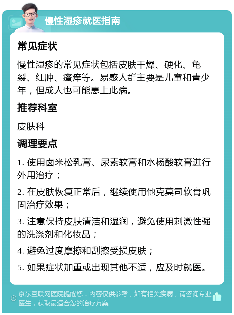 慢性湿疹就医指南 常见症状 慢性湿疹的常见症状包括皮肤干燥、硬化、龟裂、红肿、瘙痒等。易感人群主要是儿童和青少年，但成人也可能患上此病。 推荐科室 皮肤科 调理要点 1. 使用卤米松乳膏、尿素软膏和水杨酸软膏进行外用治疗； 2. 在皮肤恢复正常后，继续使用他克莫司软膏巩固治疗效果； 3. 注意保持皮肤清洁和湿润，避免使用刺激性强的洗涤剂和化妆品； 4. 避免过度摩擦和刮擦受损皮肤； 5. 如果症状加重或出现其他不适，应及时就医。