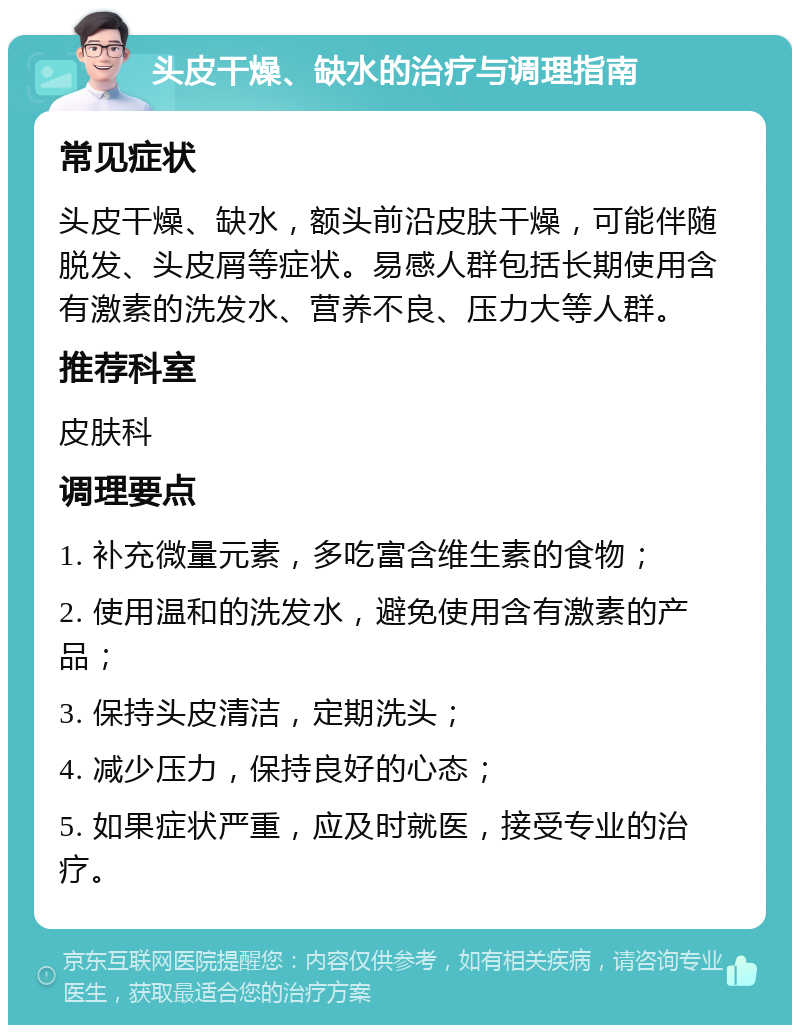 头皮干燥、缺水的治疗与调理指南 常见症状 头皮干燥、缺水，额头前沿皮肤干燥，可能伴随脱发、头皮屑等症状。易感人群包括长期使用含有激素的洗发水、营养不良、压力大等人群。 推荐科室 皮肤科 调理要点 1. 补充微量元素，多吃富含维生素的食物； 2. 使用温和的洗发水，避免使用含有激素的产品； 3. 保持头皮清洁，定期洗头； 4. 减少压力，保持良好的心态； 5. 如果症状严重，应及时就医，接受专业的治疗。