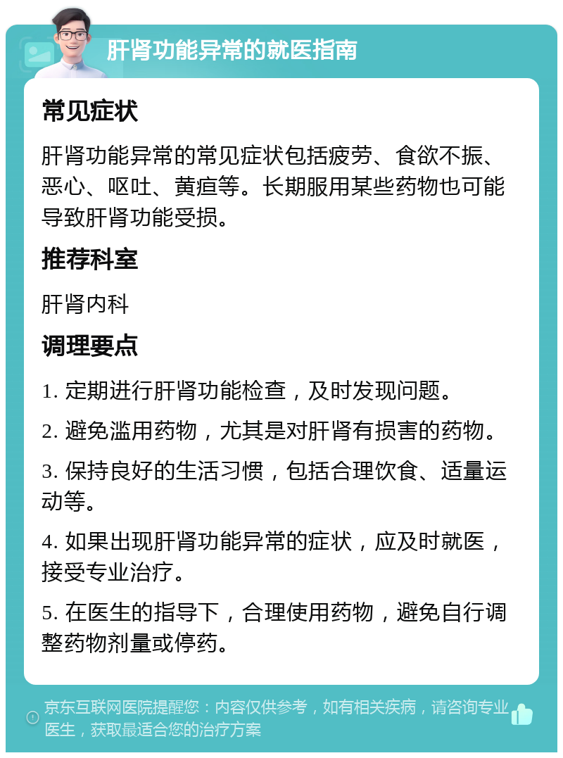 肝肾功能异常的就医指南 常见症状 肝肾功能异常的常见症状包括疲劳、食欲不振、恶心、呕吐、黄疸等。长期服用某些药物也可能导致肝肾功能受损。 推荐科室 肝肾内科 调理要点 1. 定期进行肝肾功能检查，及时发现问题。 2. 避免滥用药物，尤其是对肝肾有损害的药物。 3. 保持良好的生活习惯，包括合理饮食、适量运动等。 4. 如果出现肝肾功能异常的症状，应及时就医，接受专业治疗。 5. 在医生的指导下，合理使用药物，避免自行调整药物剂量或停药。