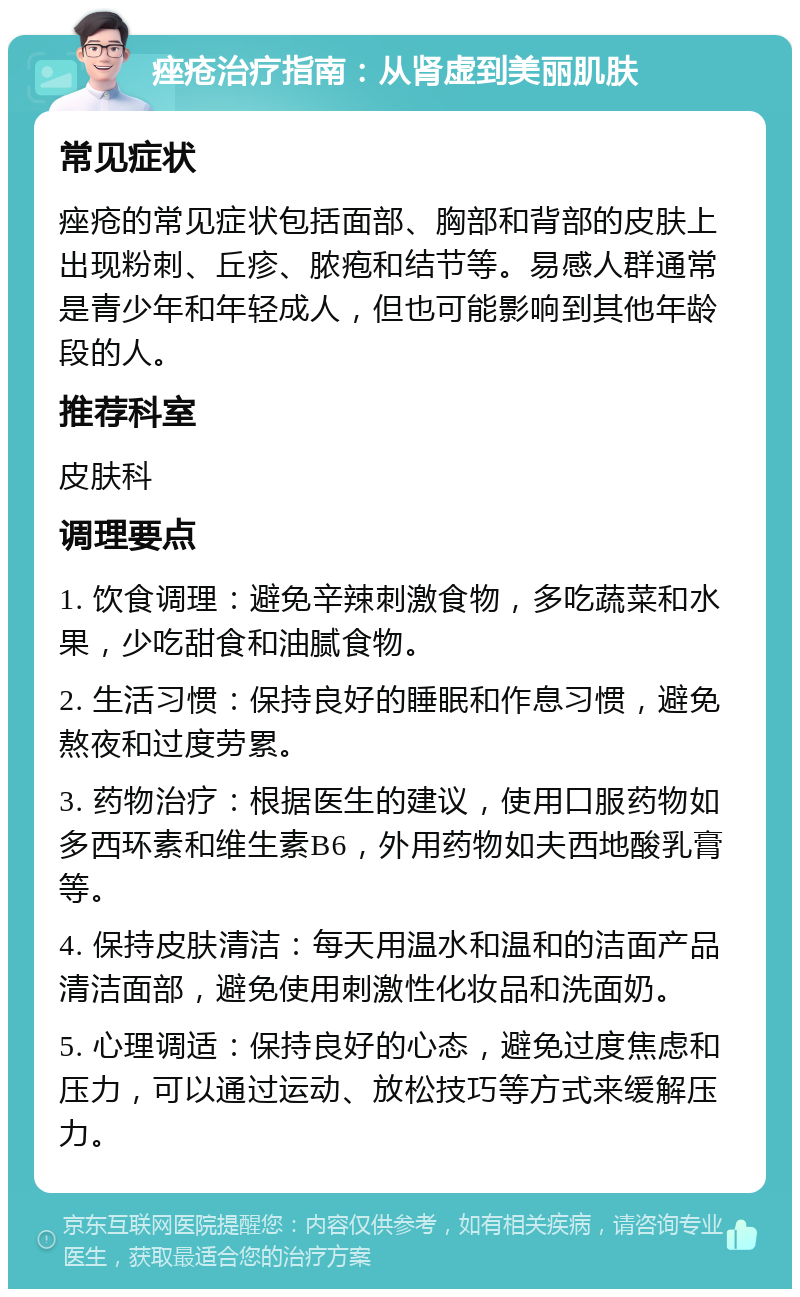 痤疮治疗指南：从肾虚到美丽肌肤 常见症状 痤疮的常见症状包括面部、胸部和背部的皮肤上出现粉刺、丘疹、脓疱和结节等。易感人群通常是青少年和年轻成人，但也可能影响到其他年龄段的人。 推荐科室 皮肤科 调理要点 1. 饮食调理：避免辛辣刺激食物，多吃蔬菜和水果，少吃甜食和油腻食物。 2. 生活习惯：保持良好的睡眠和作息习惯，避免熬夜和过度劳累。 3. 药物治疗：根据医生的建议，使用口服药物如多西环素和维生素B6，外用药物如夫西地酸乳膏等。 4. 保持皮肤清洁：每天用温水和温和的洁面产品清洁面部，避免使用刺激性化妆品和洗面奶。 5. 心理调适：保持良好的心态，避免过度焦虑和压力，可以通过运动、放松技巧等方式来缓解压力。