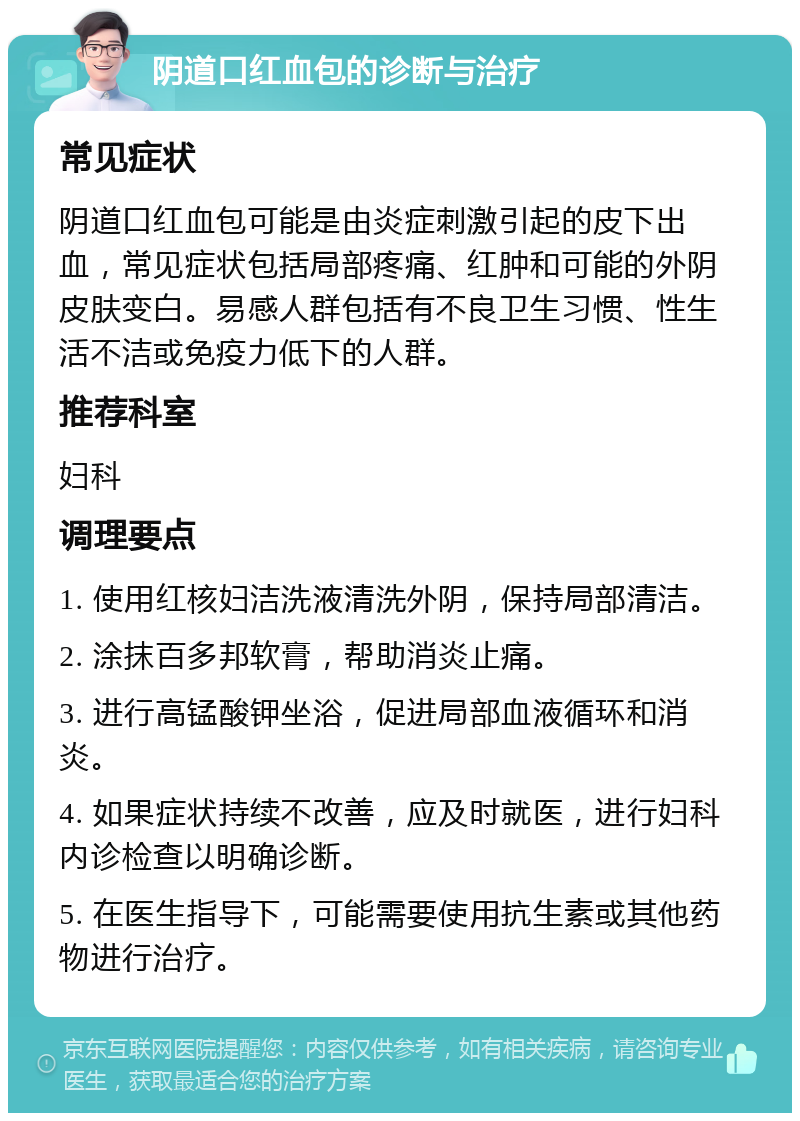 阴道口红血包的诊断与治疗 常见症状 阴道口红血包可能是由炎症刺激引起的皮下出血，常见症状包括局部疼痛、红肿和可能的外阴皮肤变白。易感人群包括有不良卫生习惯、性生活不洁或免疫力低下的人群。 推荐科室 妇科 调理要点 1. 使用红核妇洁洗液清洗外阴，保持局部清洁。 2. 涂抹百多邦软膏，帮助消炎止痛。 3. 进行高锰酸钾坐浴，促进局部血液循环和消炎。 4. 如果症状持续不改善，应及时就医，进行妇科内诊检查以明确诊断。 5. 在医生指导下，可能需要使用抗生素或其他药物进行治疗。