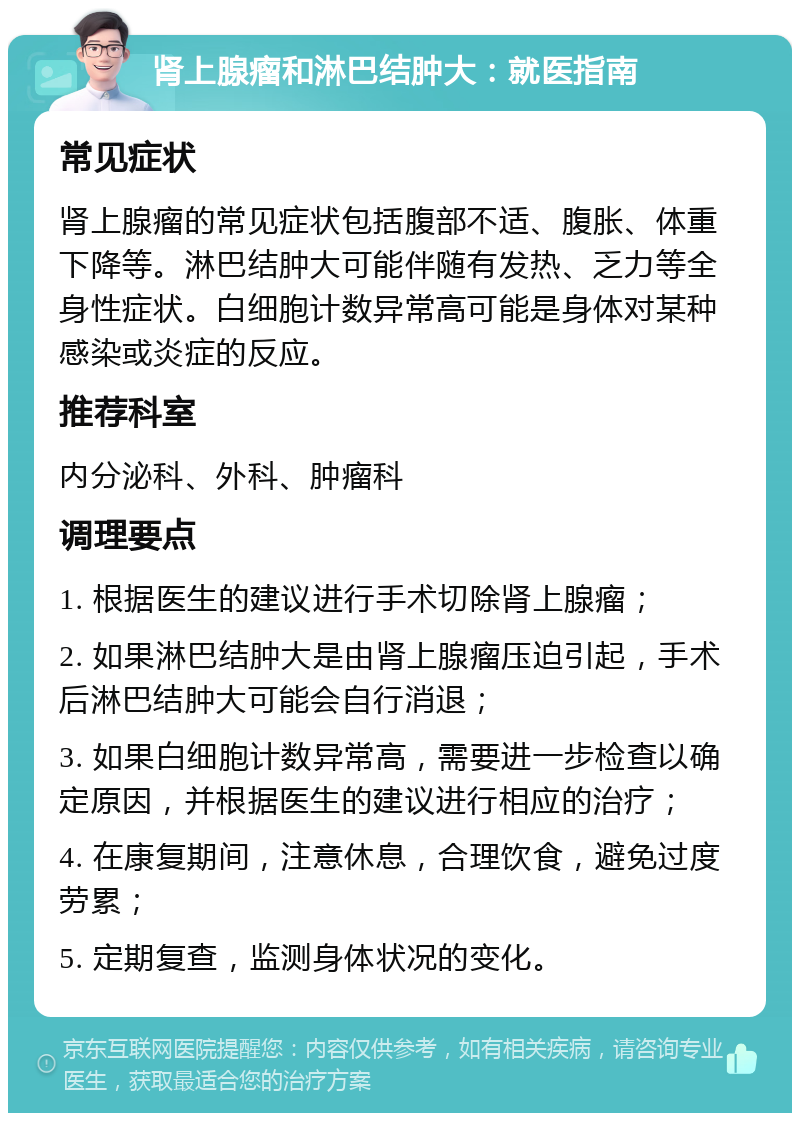 肾上腺瘤和淋巴结肿大：就医指南 常见症状 肾上腺瘤的常见症状包括腹部不适、腹胀、体重下降等。淋巴结肿大可能伴随有发热、乏力等全身性症状。白细胞计数异常高可能是身体对某种感染或炎症的反应。 推荐科室 内分泌科、外科、肿瘤科 调理要点 1. 根据医生的建议进行手术切除肾上腺瘤； 2. 如果淋巴结肿大是由肾上腺瘤压迫引起，手术后淋巴结肿大可能会自行消退； 3. 如果白细胞计数异常高，需要进一步检查以确定原因，并根据医生的建议进行相应的治疗； 4. 在康复期间，注意休息，合理饮食，避免过度劳累； 5. 定期复查，监测身体状况的变化。