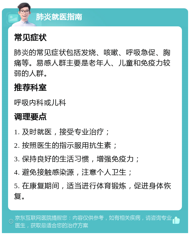 肺炎就医指南 常见症状 肺炎的常见症状包括发烧、咳嗽、呼吸急促、胸痛等。易感人群主要是老年人、儿童和免疫力较弱的人群。 推荐科室 呼吸内科或儿科 调理要点 1. 及时就医，接受专业治疗； 2. 按照医生的指示服用抗生素； 3. 保持良好的生活习惯，增强免疫力； 4. 避免接触感染源，注意个人卫生； 5. 在康复期间，适当进行体育锻炼，促进身体恢复。