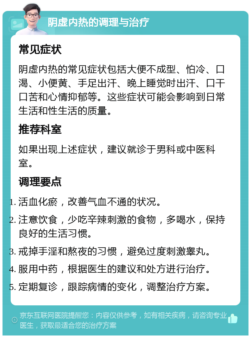 阴虚内热的调理与治疗 常见症状 阴虚内热的常见症状包括大便不成型、怕冷、口渴、小便黄、手足出汗、晚上睡觉时出汗、口干口苦和心情抑郁等。这些症状可能会影响到日常生活和性生活的质量。 推荐科室 如果出现上述症状，建议就诊于男科或中医科室。 调理要点 活血化瘀，改善气血不通的状况。 注意饮食，少吃辛辣刺激的食物，多喝水，保持良好的生活习惯。 戒掉手淫和熬夜的习惯，避免过度刺激睾丸。 服用中药，根据医生的建议和处方进行治疗。 定期复诊，跟踪病情的变化，调整治疗方案。