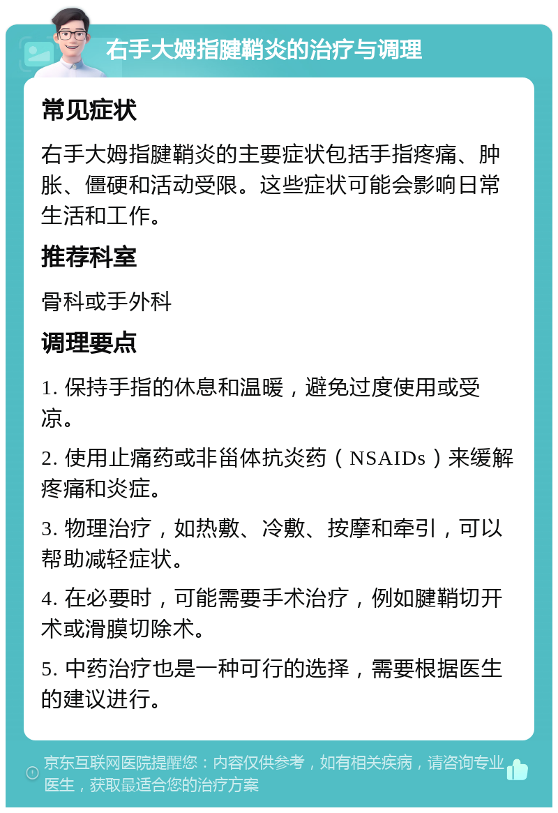 右手大姆指腱鞘炎的治疗与调理 常见症状 右手大姆指腱鞘炎的主要症状包括手指疼痛、肿胀、僵硬和活动受限。这些症状可能会影响日常生活和工作。 推荐科室 骨科或手外科 调理要点 1. 保持手指的休息和温暖，避免过度使用或受凉。 2. 使用止痛药或非甾体抗炎药（NSAIDs）来缓解疼痛和炎症。 3. 物理治疗，如热敷、冷敷、按摩和牵引，可以帮助减轻症状。 4. 在必要时，可能需要手术治疗，例如腱鞘切开术或滑膜切除术。 5. 中药治疗也是一种可行的选择，需要根据医生的建议进行。