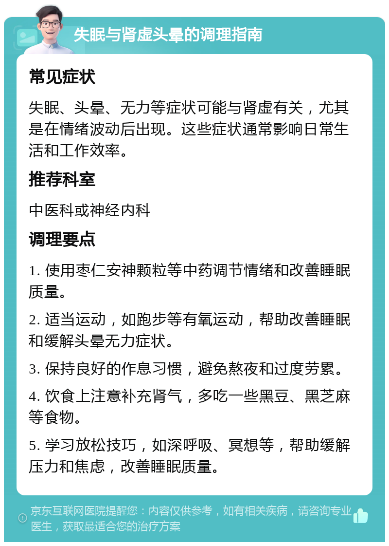 失眠与肾虚头晕的调理指南 常见症状 失眠、头晕、无力等症状可能与肾虚有关，尤其是在情绪波动后出现。这些症状通常影响日常生活和工作效率。 推荐科室 中医科或神经内科 调理要点 1. 使用枣仁安神颗粒等中药调节情绪和改善睡眠质量。 2. 适当运动，如跑步等有氧运动，帮助改善睡眠和缓解头晕无力症状。 3. 保持良好的作息习惯，避免熬夜和过度劳累。 4. 饮食上注意补充肾气，多吃一些黑豆、黑芝麻等食物。 5. 学习放松技巧，如深呼吸、冥想等，帮助缓解压力和焦虑，改善睡眠质量。