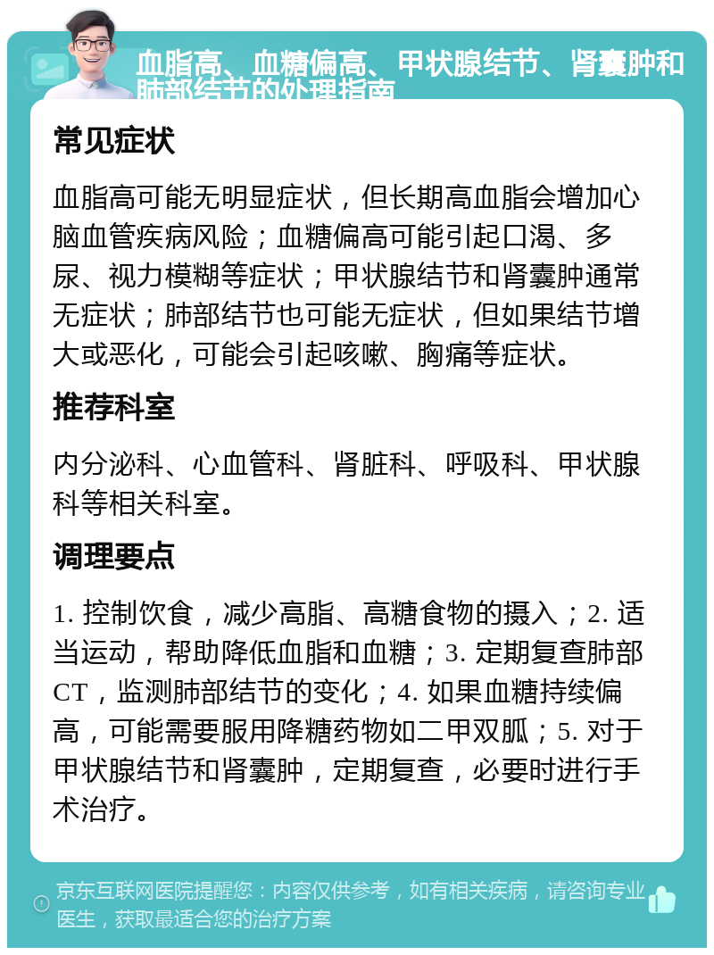 血脂高、血糖偏高、甲状腺结节、肾囊肿和肺部结节的处理指南 常见症状 血脂高可能无明显症状，但长期高血脂会增加心脑血管疾病风险；血糖偏高可能引起口渴、多尿、视力模糊等症状；甲状腺结节和肾囊肿通常无症状；肺部结节也可能无症状，但如果结节增大或恶化，可能会引起咳嗽、胸痛等症状。 推荐科室 内分泌科、心血管科、肾脏科、呼吸科、甲状腺科等相关科室。 调理要点 1. 控制饮食，减少高脂、高糖食物的摄入；2. 适当运动，帮助降低血脂和血糖；3. 定期复查肺部CT，监测肺部结节的变化；4. 如果血糖持续偏高，可能需要服用降糖药物如二甲双胍；5. 对于甲状腺结节和肾囊肿，定期复查，必要时进行手术治疗。