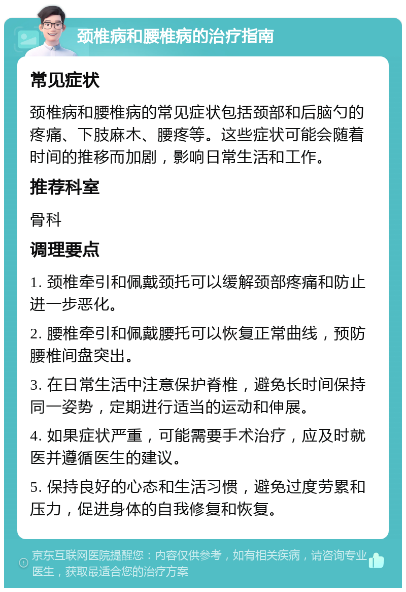 颈椎病和腰椎病的治疗指南 常见症状 颈椎病和腰椎病的常见症状包括颈部和后脑勺的疼痛、下肢麻木、腰疼等。这些症状可能会随着时间的推移而加剧，影响日常生活和工作。 推荐科室 骨科 调理要点 1. 颈椎牵引和佩戴颈托可以缓解颈部疼痛和防止进一步恶化。 2. 腰椎牵引和佩戴腰托可以恢复正常曲线，预防腰椎间盘突出。 3. 在日常生活中注意保护脊椎，避免长时间保持同一姿势，定期进行适当的运动和伸展。 4. 如果症状严重，可能需要手术治疗，应及时就医并遵循医生的建议。 5. 保持良好的心态和生活习惯，避免过度劳累和压力，促进身体的自我修复和恢复。