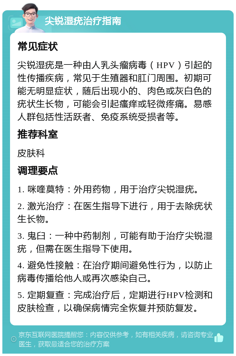 尖锐湿疣治疗指南 常见症状 尖锐湿疣是一种由人乳头瘤病毒（HPV）引起的性传播疾病，常见于生殖器和肛门周围。初期可能无明显症状，随后出现小的、肉色或灰白色的疣状生长物，可能会引起瘙痒或轻微疼痛。易感人群包括性活跃者、免疫系统受损者等。 推荐科室 皮肤科 调理要点 1. 咪喹莫特：外用药物，用于治疗尖锐湿疣。 2. 激光治疗：在医生指导下进行，用于去除疣状生长物。 3. 鬼臼：一种中药制剂，可能有助于治疗尖锐湿疣，但需在医生指导下使用。 4. 避免性接触：在治疗期间避免性行为，以防止病毒传播给他人或再次感染自己。 5. 定期复查：完成治疗后，定期进行HPV检测和皮肤检查，以确保病情完全恢复并预防复发。