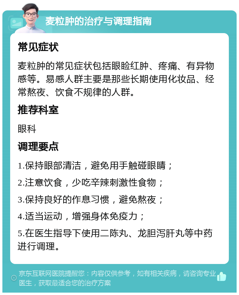 麦粒肿的治疗与调理指南 常见症状 麦粒肿的常见症状包括眼睑红肿、疼痛、有异物感等。易感人群主要是那些长期使用化妆品、经常熬夜、饮食不规律的人群。 推荐科室 眼科 调理要点 1.保持眼部清洁，避免用手触碰眼睛； 2.注意饮食，少吃辛辣刺激性食物； 3.保持良好的作息习惯，避免熬夜； 4.适当运动，增强身体免疫力； 5.在医生指导下使用二陈丸、龙胆泻肝丸等中药进行调理。