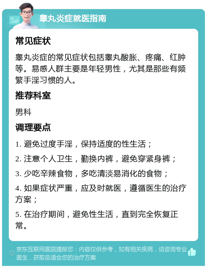 睾丸炎症就医指南 常见症状 睾丸炎症的常见症状包括睾丸酸胀、疼痛、红肿等。易感人群主要是年轻男性，尤其是那些有频繁手淫习惯的人。 推荐科室 男科 调理要点 1. 避免过度手淫，保持适度的性生活； 2. 注意个人卫生，勤换内裤，避免穿紧身裤； 3. 少吃辛辣食物，多吃清淡易消化的食物； 4. 如果症状严重，应及时就医，遵循医生的治疗方案； 5. 在治疗期间，避免性生活，直到完全恢复正常。