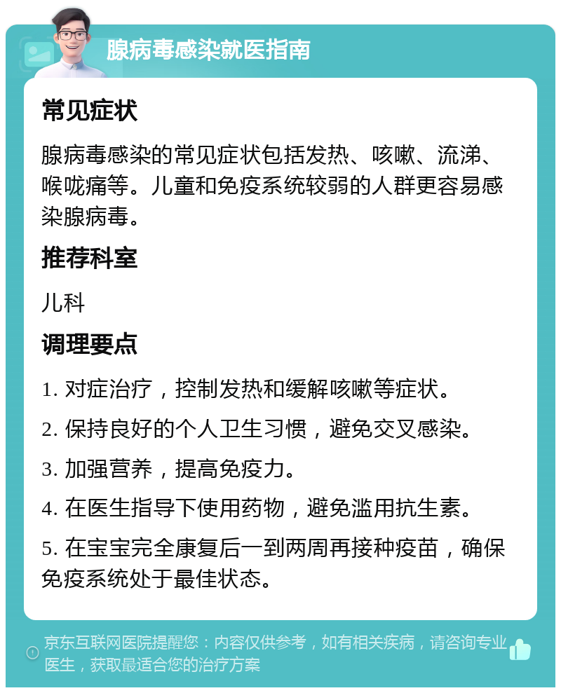 腺病毒感染就医指南 常见症状 腺病毒感染的常见症状包括发热、咳嗽、流涕、喉咙痛等。儿童和免疫系统较弱的人群更容易感染腺病毒。 推荐科室 儿科 调理要点 1. 对症治疗，控制发热和缓解咳嗽等症状。 2. 保持良好的个人卫生习惯，避免交叉感染。 3. 加强营养，提高免疫力。 4. 在医生指导下使用药物，避免滥用抗生素。 5. 在宝宝完全康复后一到两周再接种疫苗，确保免疫系统处于最佳状态。