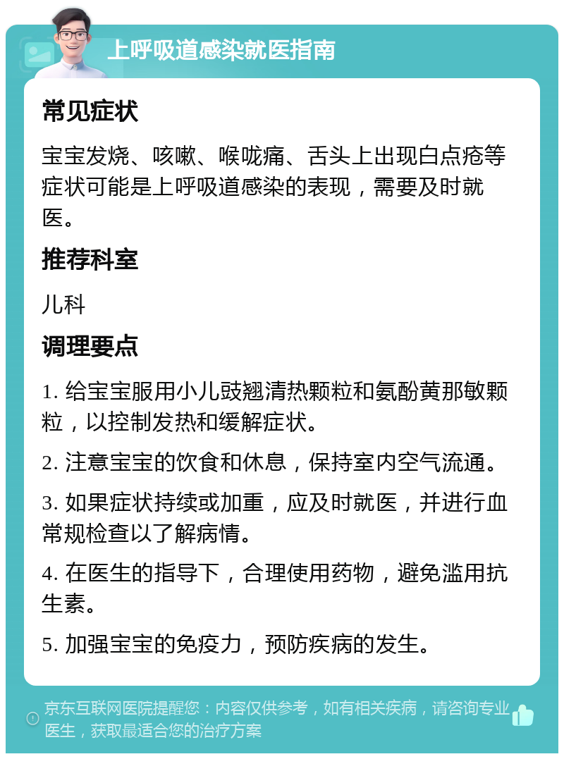 上呼吸道感染就医指南 常见症状 宝宝发烧、咳嗽、喉咙痛、舌头上出现白点疮等症状可能是上呼吸道感染的表现，需要及时就医。 推荐科室 儿科 调理要点 1. 给宝宝服用小儿豉翘清热颗粒和氨酚黄那敏颗粒，以控制发热和缓解症状。 2. 注意宝宝的饮食和休息，保持室内空气流通。 3. 如果症状持续或加重，应及时就医，并进行血常规检查以了解病情。 4. 在医生的指导下，合理使用药物，避免滥用抗生素。 5. 加强宝宝的免疫力，预防疾病的发生。