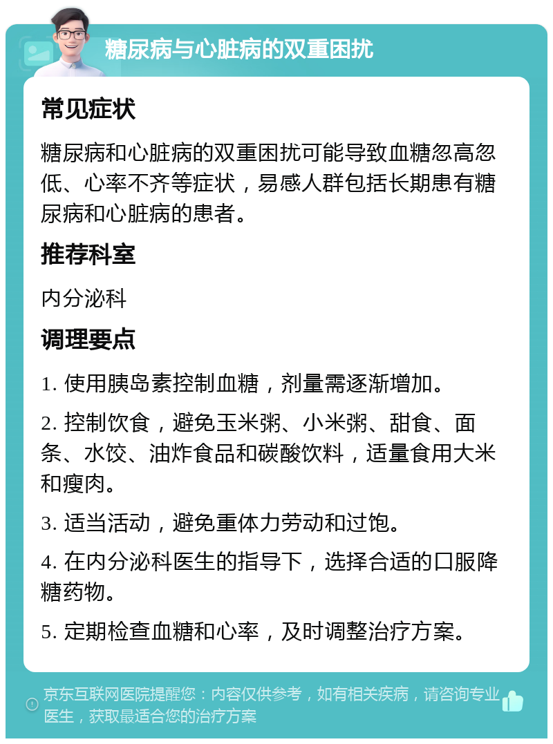 糖尿病与心脏病的双重困扰 常见症状 糖尿病和心脏病的双重困扰可能导致血糖忽高忽低、心率不齐等症状，易感人群包括长期患有糖尿病和心脏病的患者。 推荐科室 内分泌科 调理要点 1. 使用胰岛素控制血糖，剂量需逐渐增加。 2. 控制饮食，避免玉米粥、小米粥、甜食、面条、水饺、油炸食品和碳酸饮料，适量食用大米和瘦肉。 3. 适当活动，避免重体力劳动和过饱。 4. 在内分泌科医生的指导下，选择合适的口服降糖药物。 5. 定期检查血糖和心率，及时调整治疗方案。