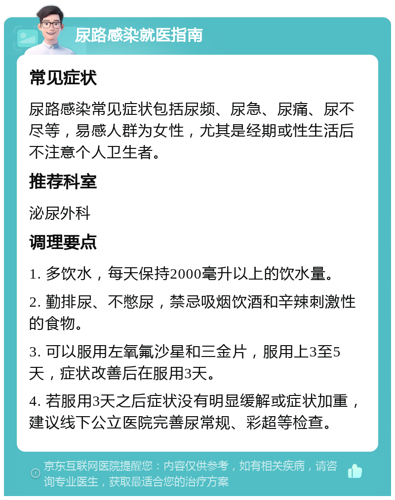 尿路感染就医指南 常见症状 尿路感染常见症状包括尿频、尿急、尿痛、尿不尽等，易感人群为女性，尤其是经期或性生活后不注意个人卫生者。 推荐科室 泌尿外科 调理要点 1. 多饮水，每天保持2000毫升以上的饮水量。 2. 勤排尿、不憋尿，禁忌吸烟饮酒和辛辣刺激性的食物。 3. 可以服用左氧氟沙星和三金片，服用上3至5天，症状改善后在服用3天。 4. 若服用3天之后症状没有明显缓解或症状加重，建议线下公立医院完善尿常规、彩超等检查。