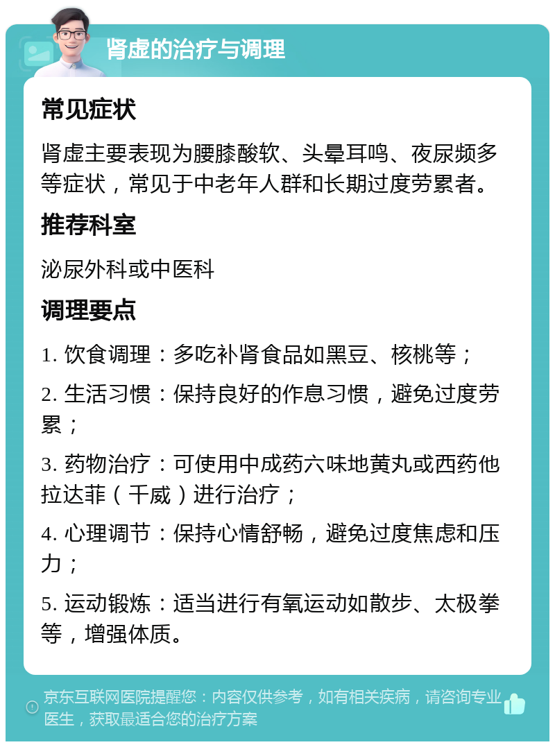 肾虚的治疗与调理 常见症状 肾虚主要表现为腰膝酸软、头晕耳鸣、夜尿频多等症状，常见于中老年人群和长期过度劳累者。 推荐科室 泌尿外科或中医科 调理要点 1. 饮食调理：多吃补肾食品如黑豆、核桃等； 2. 生活习惯：保持良好的作息习惯，避免过度劳累； 3. 药物治疗：可使用中成药六味地黄丸或西药他拉达菲（千威）进行治疗； 4. 心理调节：保持心情舒畅，避免过度焦虑和压力； 5. 运动锻炼：适当进行有氧运动如散步、太极拳等，增强体质。