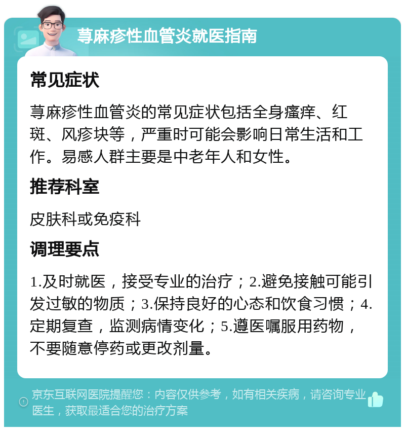 荨麻疹性血管炎就医指南 常见症状 荨麻疹性血管炎的常见症状包括全身瘙痒、红斑、风疹块等，严重时可能会影响日常生活和工作。易感人群主要是中老年人和女性。 推荐科室 皮肤科或免疫科 调理要点 1.及时就医，接受专业的治疗；2.避免接触可能引发过敏的物质；3.保持良好的心态和饮食习惯；4.定期复查，监测病情变化；5.遵医嘱服用药物，不要随意停药或更改剂量。