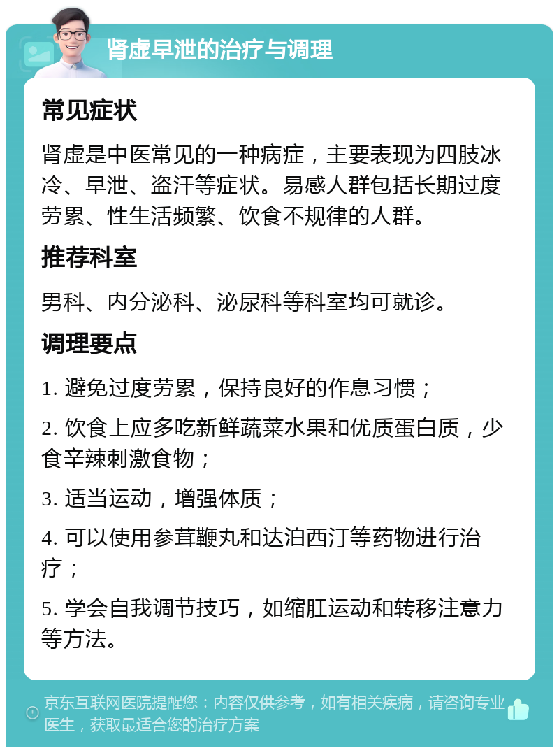 肾虚早泄的治疗与调理 常见症状 肾虚是中医常见的一种病症，主要表现为四肢冰冷、早泄、盗汗等症状。易感人群包括长期过度劳累、性生活频繁、饮食不规律的人群。 推荐科室 男科、内分泌科、泌尿科等科室均可就诊。 调理要点 1. 避免过度劳累，保持良好的作息习惯； 2. 饮食上应多吃新鲜蔬菜水果和优质蛋白质，少食辛辣刺激食物； 3. 适当运动，增强体质； 4. 可以使用参茸鞭丸和达泊西汀等药物进行治疗； 5. 学会自我调节技巧，如缩肛运动和转移注意力等方法。