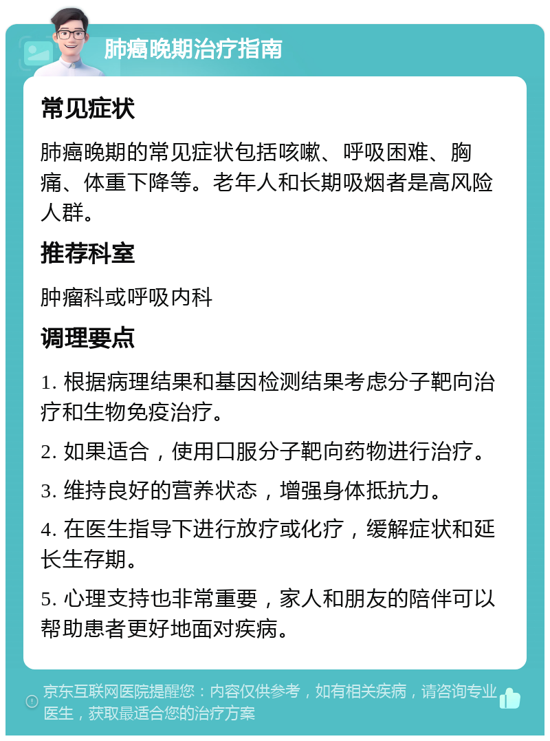 肺癌晚期治疗指南 常见症状 肺癌晚期的常见症状包括咳嗽、呼吸困难、胸痛、体重下降等。老年人和长期吸烟者是高风险人群。 推荐科室 肿瘤科或呼吸内科 调理要点 1. 根据病理结果和基因检测结果考虑分子靶向治疗和生物免疫治疗。 2. 如果适合，使用口服分子靶向药物进行治疗。 3. 维持良好的营养状态，增强身体抵抗力。 4. 在医生指导下进行放疗或化疗，缓解症状和延长生存期。 5. 心理支持也非常重要，家人和朋友的陪伴可以帮助患者更好地面对疾病。