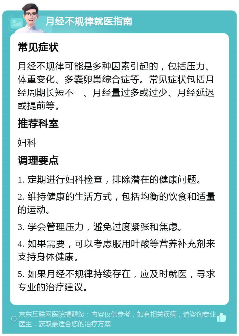 月经不规律就医指南 常见症状 月经不规律可能是多种因素引起的，包括压力、体重变化、多囊卵巢综合症等。常见症状包括月经周期长短不一、月经量过多或过少、月经延迟或提前等。 推荐科室 妇科 调理要点 1. 定期进行妇科检查，排除潜在的健康问题。 2. 维持健康的生活方式，包括均衡的饮食和适量的运动。 3. 学会管理压力，避免过度紧张和焦虑。 4. 如果需要，可以考虑服用叶酸等营养补充剂来支持身体健康。 5. 如果月经不规律持续存在，应及时就医，寻求专业的治疗建议。