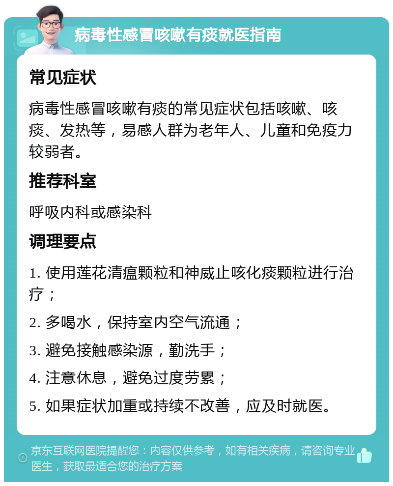 病毒性感冒咳嗽有痰就医指南 常见症状 病毒性感冒咳嗽有痰的常见症状包括咳嗽、咳痰、发热等，易感人群为老年人、儿童和免疫力较弱者。 推荐科室 呼吸内科或感染科 调理要点 1. 使用莲花清瘟颗粒和神威止咳化痰颗粒进行治疗； 2. 多喝水，保持室内空气流通； 3. 避免接触感染源，勤洗手； 4. 注意休息，避免过度劳累； 5. 如果症状加重或持续不改善，应及时就医。