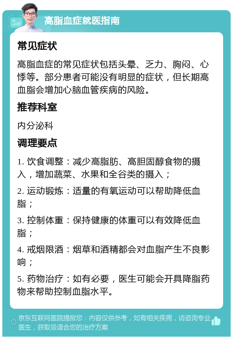 高脂血症就医指南 常见症状 高脂血症的常见症状包括头晕、乏力、胸闷、心悸等。部分患者可能没有明显的症状，但长期高血脂会增加心脑血管疾病的风险。 推荐科室 内分泌科 调理要点 1. 饮食调整：减少高脂肪、高胆固醇食物的摄入，增加蔬菜、水果和全谷类的摄入； 2. 运动锻炼：适量的有氧运动可以帮助降低血脂； 3. 控制体重：保持健康的体重可以有效降低血脂； 4. 戒烟限酒：烟草和酒精都会对血脂产生不良影响； 5. 药物治疗：如有必要，医生可能会开具降脂药物来帮助控制血脂水平。