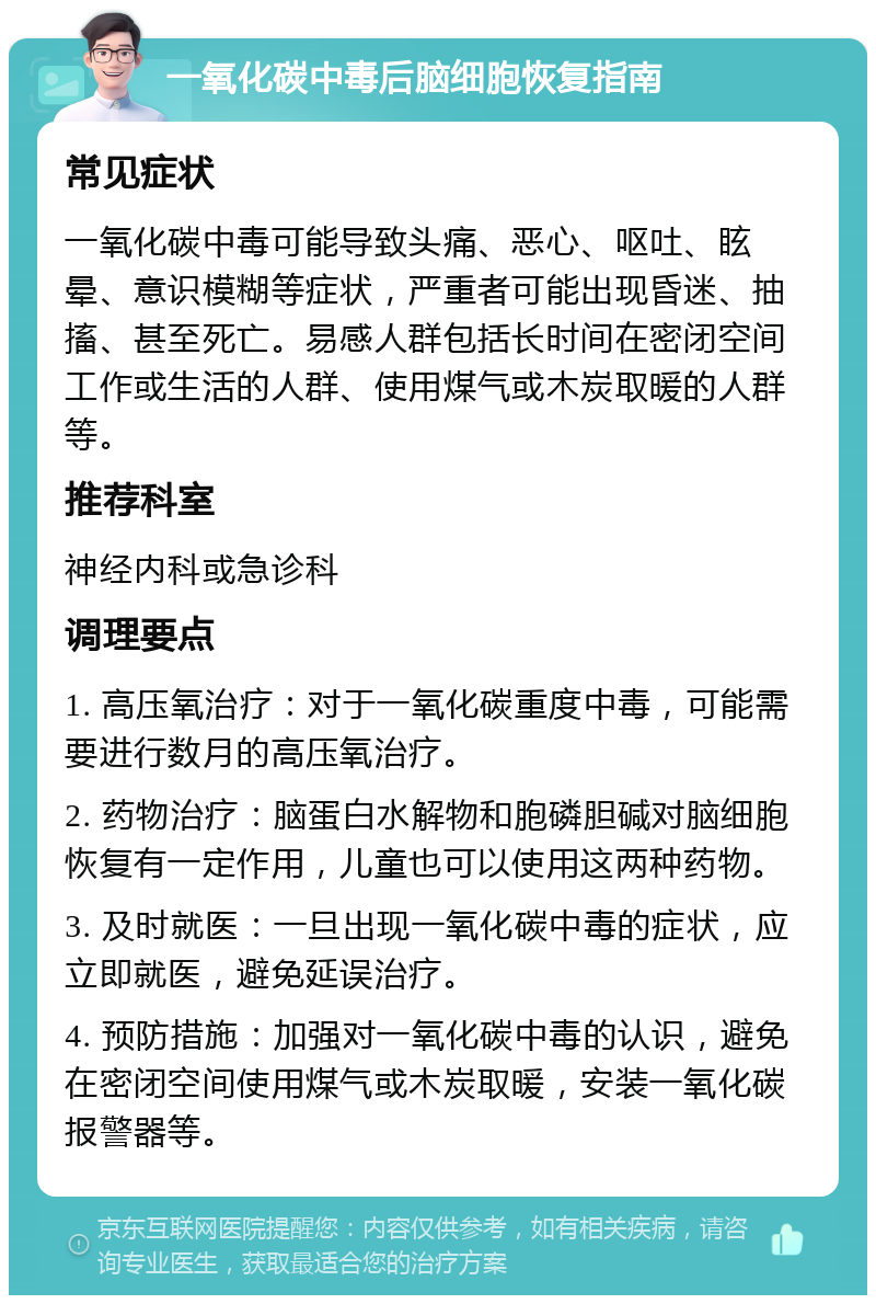 一氧化碳中毒后脑细胞恢复指南 常见症状 一氧化碳中毒可能导致头痛、恶心、呕吐、眩晕、意识模糊等症状，严重者可能出现昏迷、抽搐、甚至死亡。易感人群包括长时间在密闭空间工作或生活的人群、使用煤气或木炭取暖的人群等。 推荐科室 神经内科或急诊科 调理要点 1. 高压氧治疗：对于一氧化碳重度中毒，可能需要进行数月的高压氧治疗。 2. 药物治疗：脑蛋白水解物和胞磷胆碱对脑细胞恢复有一定作用，儿童也可以使用这两种药物。 3. 及时就医：一旦出现一氧化碳中毒的症状，应立即就医，避免延误治疗。 4. 预防措施：加强对一氧化碳中毒的认识，避免在密闭空间使用煤气或木炭取暖，安装一氧化碳报警器等。