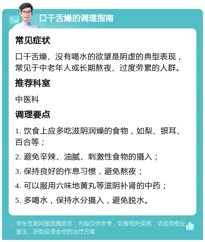 口干舌燥的调理指南 常见症状 口干舌燥、没有喝水的欲望是阴虚的典型表现，常见于中老年人或长期熬夜、过度劳累的人群。 推荐科室 中医科 调理要点 1. 饮食上应多吃滋阴润燥的食物，如梨、银耳、百合等； 2. 避免辛辣、油腻、刺激性食物的摄入； 3. 保持良好的作息习惯，避免熬夜； 4. 可以服用六味地黄丸等滋阴补肾的中药； 5. 多喝水，保持水分摄入，避免脱水。