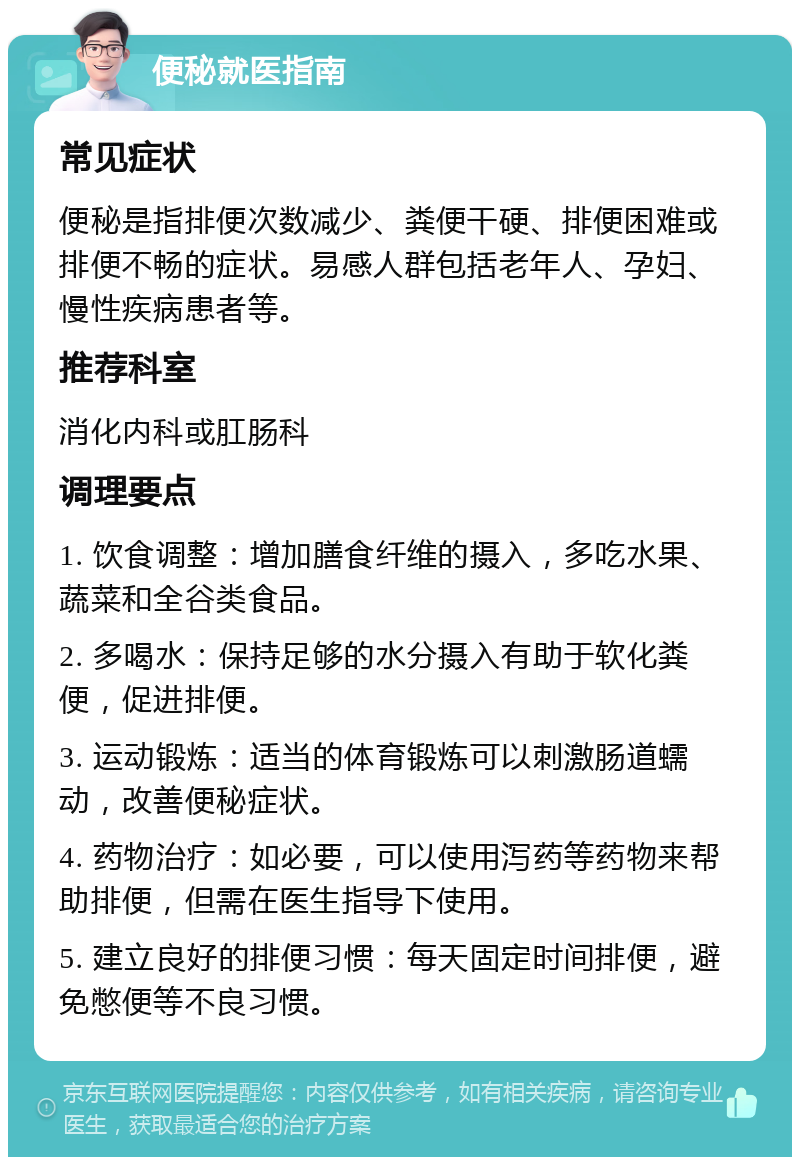 便秘就医指南 常见症状 便秘是指排便次数减少、粪便干硬、排便困难或排便不畅的症状。易感人群包括老年人、孕妇、慢性疾病患者等。 推荐科室 消化内科或肛肠科 调理要点 1. 饮食调整：增加膳食纤维的摄入，多吃水果、蔬菜和全谷类食品。 2. 多喝水：保持足够的水分摄入有助于软化粪便，促进排便。 3. 运动锻炼：适当的体育锻炼可以刺激肠道蠕动，改善便秘症状。 4. 药物治疗：如必要，可以使用泻药等药物来帮助排便，但需在医生指导下使用。 5. 建立良好的排便习惯：每天固定时间排便，避免憋便等不良习惯。