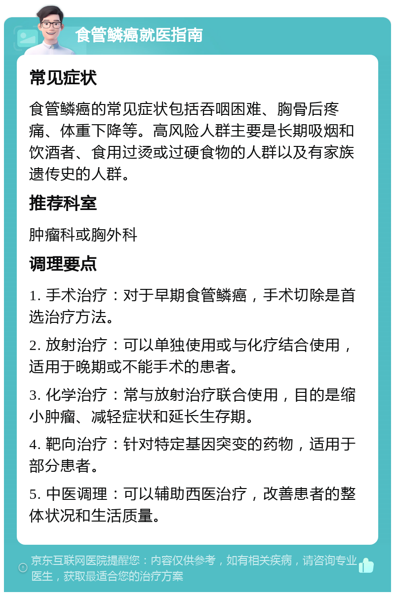 食管鳞癌就医指南 常见症状 食管鳞癌的常见症状包括吞咽困难、胸骨后疼痛、体重下降等。高风险人群主要是长期吸烟和饮酒者、食用过烫或过硬食物的人群以及有家族遗传史的人群。 推荐科室 肿瘤科或胸外科 调理要点 1. 手术治疗：对于早期食管鳞癌，手术切除是首选治疗方法。 2. 放射治疗：可以单独使用或与化疗结合使用，适用于晚期或不能手术的患者。 3. 化学治疗：常与放射治疗联合使用，目的是缩小肿瘤、减轻症状和延长生存期。 4. 靶向治疗：针对特定基因突变的药物，适用于部分患者。 5. 中医调理：可以辅助西医治疗，改善患者的整体状况和生活质量。