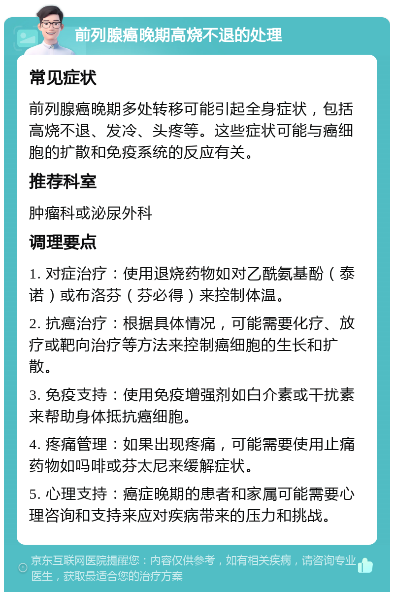 前列腺癌晚期高烧不退的处理 常见症状 前列腺癌晚期多处转移可能引起全身症状，包括高烧不退、发冷、头疼等。这些症状可能与癌细胞的扩散和免疫系统的反应有关。 推荐科室 肿瘤科或泌尿外科 调理要点 1. 对症治疗：使用退烧药物如对乙酰氨基酚（泰诺）或布洛芬（芬必得）来控制体温。 2. 抗癌治疗：根据具体情况，可能需要化疗、放疗或靶向治疗等方法来控制癌细胞的生长和扩散。 3. 免疫支持：使用免疫增强剂如白介素或干扰素来帮助身体抵抗癌细胞。 4. 疼痛管理：如果出现疼痛，可能需要使用止痛药物如吗啡或芬太尼来缓解症状。 5. 心理支持：癌症晚期的患者和家属可能需要心理咨询和支持来应对疾病带来的压力和挑战。