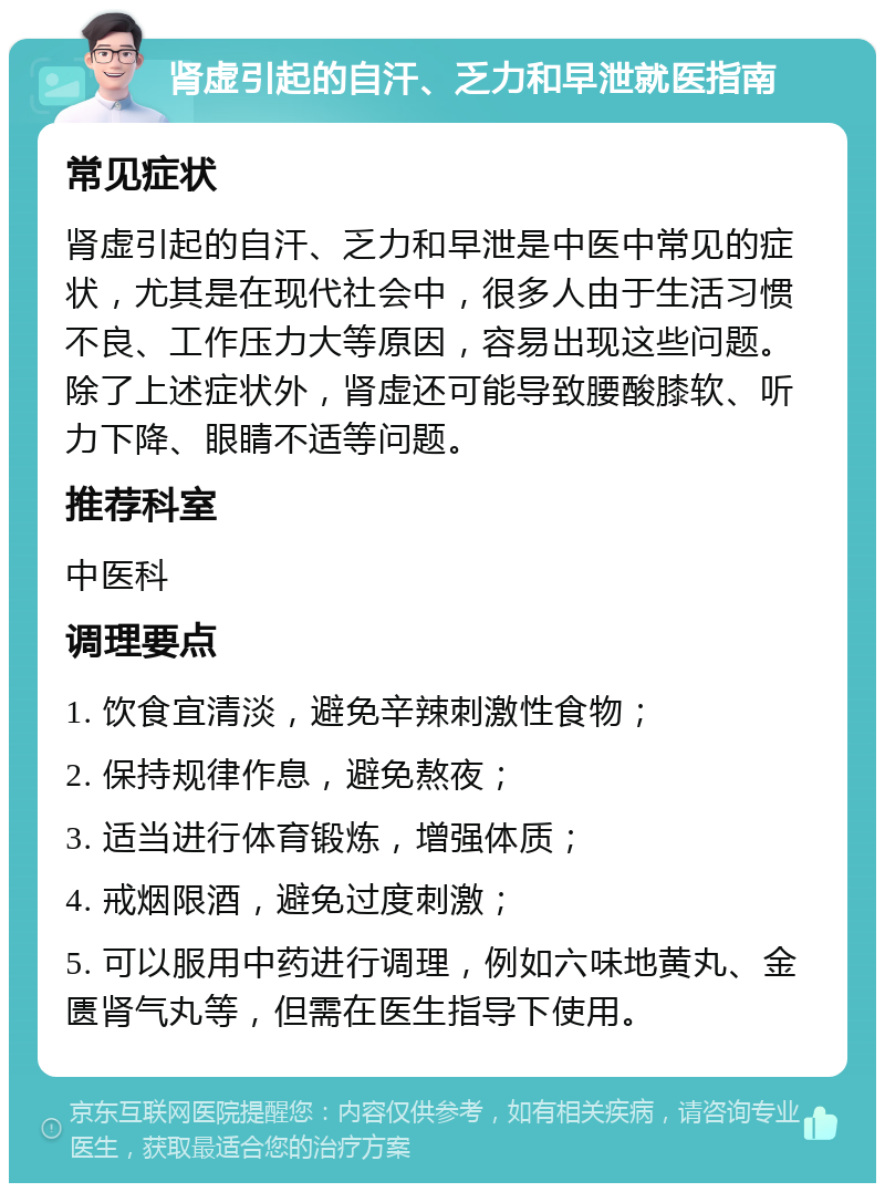 肾虚引起的自汗、乏力和早泄就医指南 常见症状 肾虚引起的自汗、乏力和早泄是中医中常见的症状，尤其是在现代社会中，很多人由于生活习惯不良、工作压力大等原因，容易出现这些问题。除了上述症状外，肾虚还可能导致腰酸膝软、听力下降、眼睛不适等问题。 推荐科室 中医科 调理要点 1. 饮食宜清淡，避免辛辣刺激性食物； 2. 保持规律作息，避免熬夜； 3. 适当进行体育锻炼，增强体质； 4. 戒烟限酒，避免过度刺激； 5. 可以服用中药进行调理，例如六味地黄丸、金匮肾气丸等，但需在医生指导下使用。