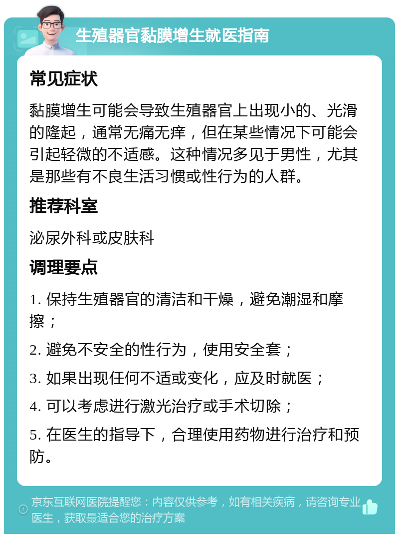 生殖器官黏膜增生就医指南 常见症状 黏膜增生可能会导致生殖器官上出现小的、光滑的隆起，通常无痛无痒，但在某些情况下可能会引起轻微的不适感。这种情况多见于男性，尤其是那些有不良生活习惯或性行为的人群。 推荐科室 泌尿外科或皮肤科 调理要点 1. 保持生殖器官的清洁和干燥，避免潮湿和摩擦； 2. 避免不安全的性行为，使用安全套； 3. 如果出现任何不适或变化，应及时就医； 4. 可以考虑进行激光治疗或手术切除； 5. 在医生的指导下，合理使用药物进行治疗和预防。