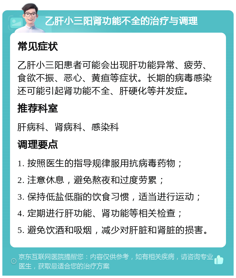 乙肝小三阳肾功能不全的治疗与调理 常见症状 乙肝小三阳患者可能会出现肝功能异常、疲劳、食欲不振、恶心、黄疸等症状。长期的病毒感染还可能引起肾功能不全、肝硬化等并发症。 推荐科室 肝病科、肾病科、感染科 调理要点 1. 按照医生的指导规律服用抗病毒药物； 2. 注意休息，避免熬夜和过度劳累； 3. 保持低盐低脂的饮食习惯，适当进行运动； 4. 定期进行肝功能、肾功能等相关检查； 5. 避免饮酒和吸烟，减少对肝脏和肾脏的损害。