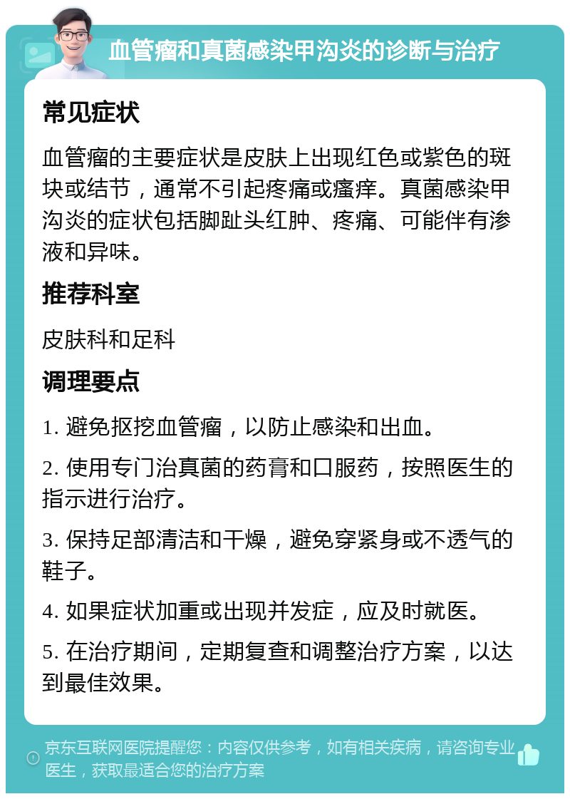 血管瘤和真菌感染甲沟炎的诊断与治疗 常见症状 血管瘤的主要症状是皮肤上出现红色或紫色的斑块或结节，通常不引起疼痛或瘙痒。真菌感染甲沟炎的症状包括脚趾头红肿、疼痛、可能伴有渗液和异味。 推荐科室 皮肤科和足科 调理要点 1. 避免抠挖血管瘤，以防止感染和出血。 2. 使用专门治真菌的药膏和口服药，按照医生的指示进行治疗。 3. 保持足部清洁和干燥，避免穿紧身或不透气的鞋子。 4. 如果症状加重或出现并发症，应及时就医。 5. 在治疗期间，定期复查和调整治疗方案，以达到最佳效果。