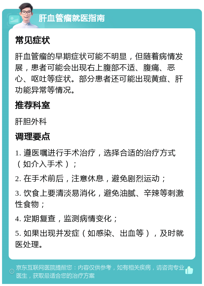 肝血管瘤就医指南 常见症状 肝血管瘤的早期症状可能不明显，但随着病情发展，患者可能会出现右上腹部不适、腹痛、恶心、呕吐等症状。部分患者还可能出现黄疸、肝功能异常等情况。 推荐科室 肝胆外科 调理要点 1. 遵医嘱进行手术治疗，选择合适的治疗方式（如介入手术）； 2. 在手术前后，注意休息，避免剧烈运动； 3. 饮食上要清淡易消化，避免油腻、辛辣等刺激性食物； 4. 定期复查，监测病情变化； 5. 如果出现并发症（如感染、出血等），及时就医处理。