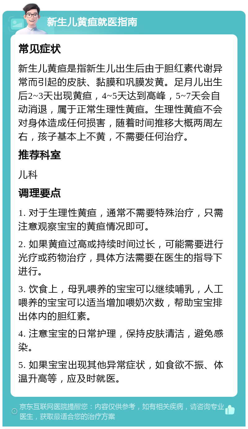 新生儿黄疸就医指南 常见症状 新生儿黄疸是指新生儿出生后由于胆红素代谢异常而引起的皮肤、黏膜和巩膜发黄。足月儿出生后2~3天出现黄疸，4~5天达到高峰，5~7天会自动消退，属于正常生理性黄疸。生理性黄疸不会对身体造成任何损害，随着时间推移大概两周左右，孩子基本上不黄，不需要任何治疗。 推荐科室 儿科 调理要点 1. 对于生理性黄疸，通常不需要特殊治疗，只需注意观察宝宝的黄疸情况即可。 2. 如果黄疸过高或持续时间过长，可能需要进行光疗或药物治疗，具体方法需要在医生的指导下进行。 3. 饮食上，母乳喂养的宝宝可以继续哺乳，人工喂养的宝宝可以适当增加喂奶次数，帮助宝宝排出体内的胆红素。 4. 注意宝宝的日常护理，保持皮肤清洁，避免感染。 5. 如果宝宝出现其他异常症状，如食欲不振、体温升高等，应及时就医。