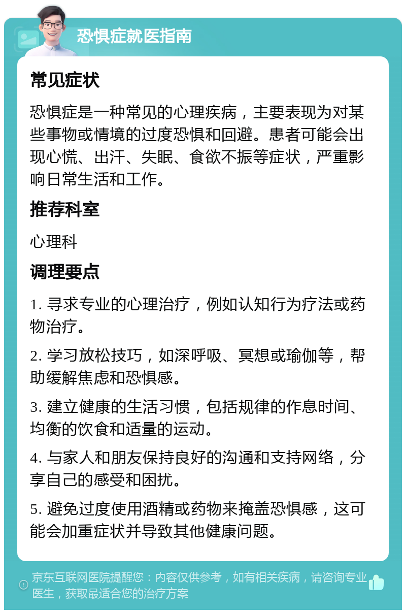 恐惧症就医指南 常见症状 恐惧症是一种常见的心理疾病，主要表现为对某些事物或情境的过度恐惧和回避。患者可能会出现心慌、出汗、失眠、食欲不振等症状，严重影响日常生活和工作。 推荐科室 心理科 调理要点 1. 寻求专业的心理治疗，例如认知行为疗法或药物治疗。 2. 学习放松技巧，如深呼吸、冥想或瑜伽等，帮助缓解焦虑和恐惧感。 3. 建立健康的生活习惯，包括规律的作息时间、均衡的饮食和适量的运动。 4. 与家人和朋友保持良好的沟通和支持网络，分享自己的感受和困扰。 5. 避免过度使用酒精或药物来掩盖恐惧感，这可能会加重症状并导致其他健康问题。