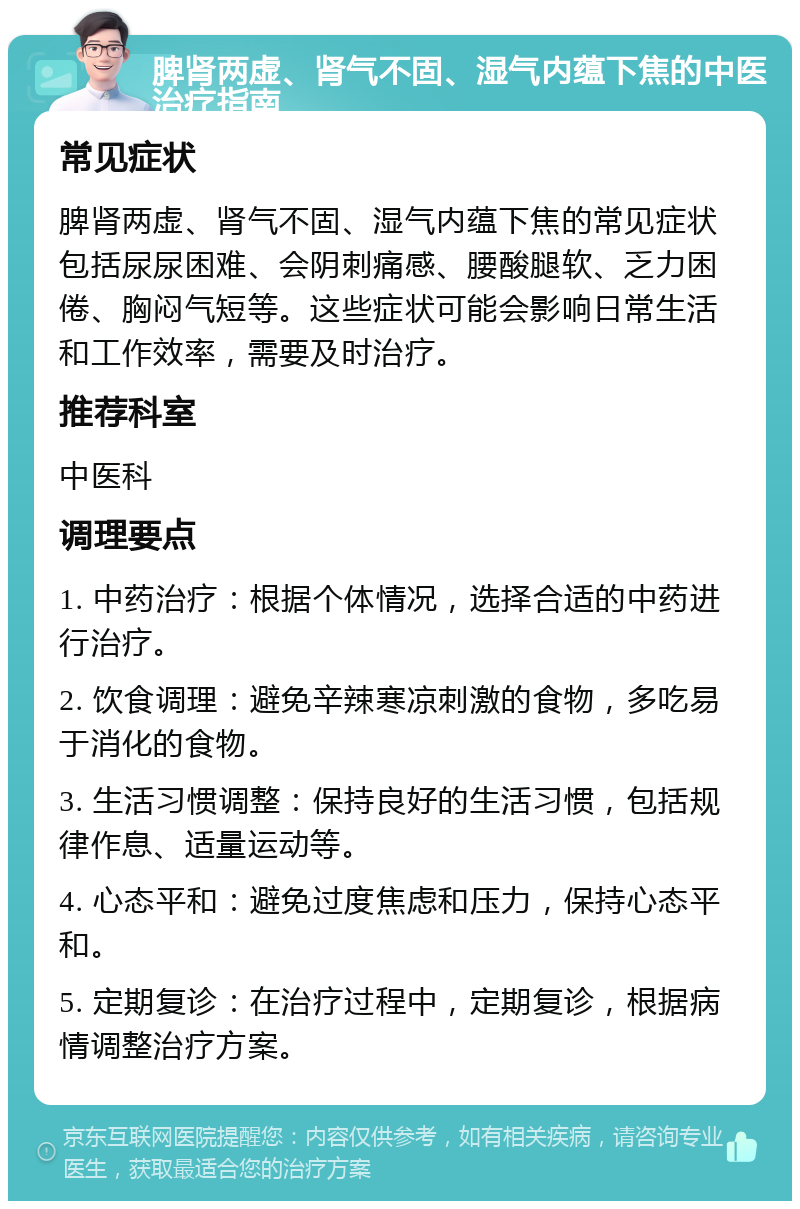 脾肾两虚、肾气不固、湿气内蕴下焦的中医治疗指南 常见症状 脾肾两虚、肾气不固、湿气内蕴下焦的常见症状包括尿尿困难、会阴刺痛感、腰酸腿软、乏力困倦、胸闷气短等。这些症状可能会影响日常生活和工作效率，需要及时治疗。 推荐科室 中医科 调理要点 1. 中药治疗：根据个体情况，选择合适的中药进行治疗。 2. 饮食调理：避免辛辣寒凉刺激的食物，多吃易于消化的食物。 3. 生活习惯调整：保持良好的生活习惯，包括规律作息、适量运动等。 4. 心态平和：避免过度焦虑和压力，保持心态平和。 5. 定期复诊：在治疗过程中，定期复诊，根据病情调整治疗方案。