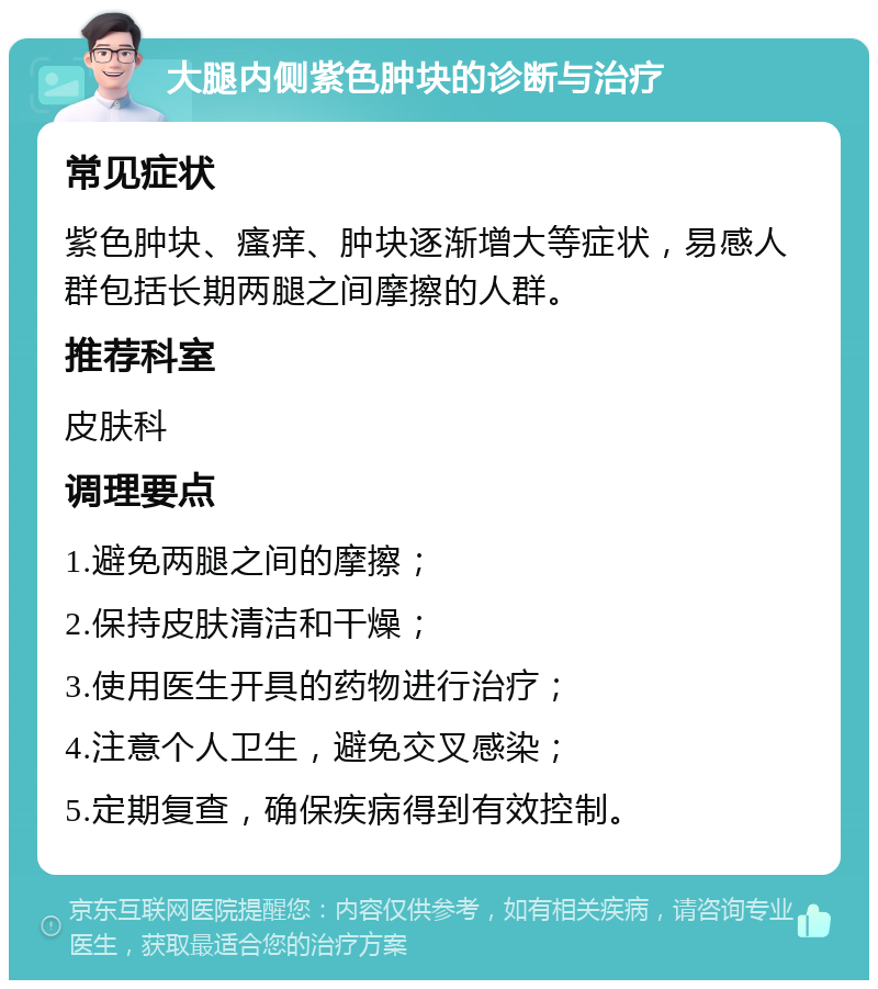 大腿内侧紫色肿块的诊断与治疗 常见症状 紫色肿块、瘙痒、肿块逐渐增大等症状，易感人群包括长期两腿之间摩擦的人群。 推荐科室 皮肤科 调理要点 1.避免两腿之间的摩擦； 2.保持皮肤清洁和干燥； 3.使用医生开具的药物进行治疗； 4.注意个人卫生，避免交叉感染； 5.定期复查，确保疾病得到有效控制。