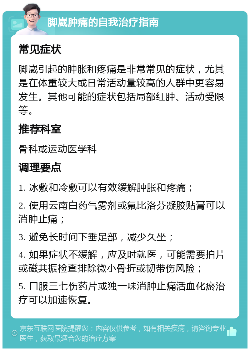 脚崴肿痛的自我治疗指南 常见症状 脚崴引起的肿胀和疼痛是非常常见的症状，尤其是在体重较大或日常活动量较高的人群中更容易发生。其他可能的症状包括局部红肿、活动受限等。 推荐科室 骨科或运动医学科 调理要点 1. 冰敷和冷敷可以有效缓解肿胀和疼痛； 2. 使用云南白药气雾剂或氟比洛芬凝胶贴膏可以消肿止痛； 3. 避免长时间下垂足部，减少久坐； 4. 如果症状不缓解，应及时就医，可能需要拍片或磁共振检查排除微小骨折或韧带伤风险； 5. 口服三七伤药片或独一味消肿止痛活血化瘀治疗可以加速恢复。