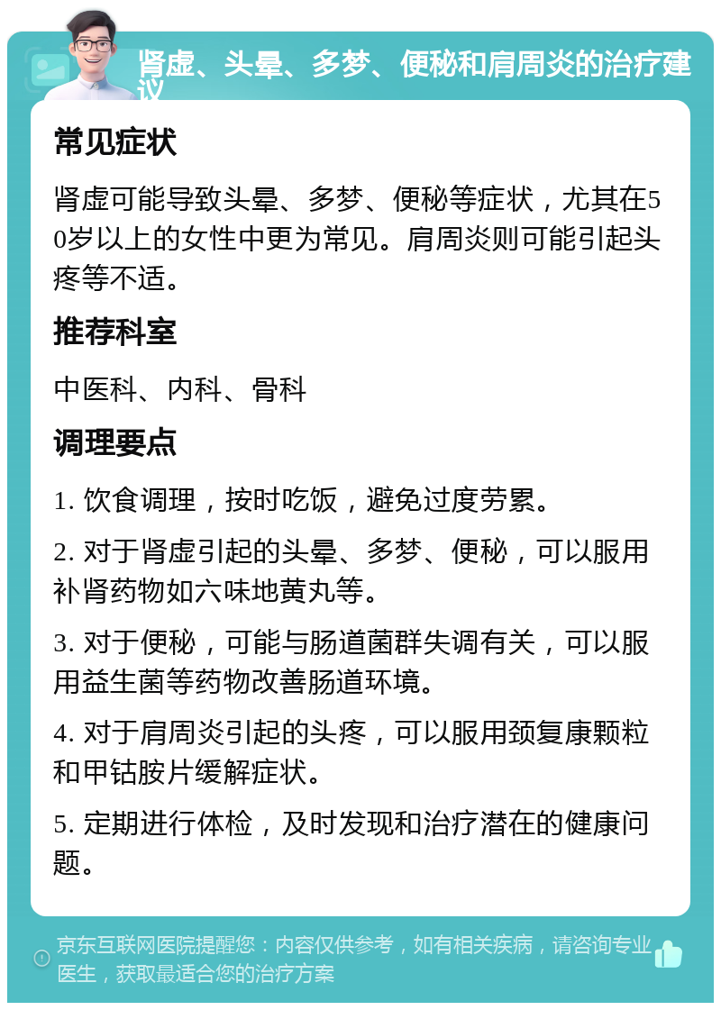 肾虚、头晕、多梦、便秘和肩周炎的治疗建议 常见症状 肾虚可能导致头晕、多梦、便秘等症状，尤其在50岁以上的女性中更为常见。肩周炎则可能引起头疼等不适。 推荐科室 中医科、内科、骨科 调理要点 1. 饮食调理，按时吃饭，避免过度劳累。 2. 对于肾虚引起的头晕、多梦、便秘，可以服用补肾药物如六味地黄丸等。 3. 对于便秘，可能与肠道菌群失调有关，可以服用益生菌等药物改善肠道环境。 4. 对于肩周炎引起的头疼，可以服用颈复康颗粒和甲钴胺片缓解症状。 5. 定期进行体检，及时发现和治疗潜在的健康问题。